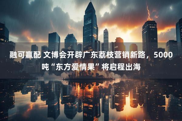融可赢配 文博会开辟广东荔枝营销新路，5000吨“东方爱情果”将启程出海