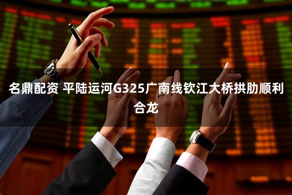 名鼎配资 平陆运河G325广南线钦江大桥拱肋顺利合龙