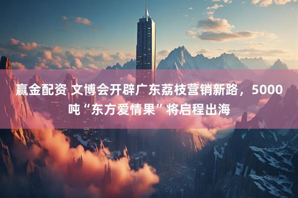 赢金配资 文博会开辟广东荔枝营销新路，5000吨“东方爱情果”将启程出海