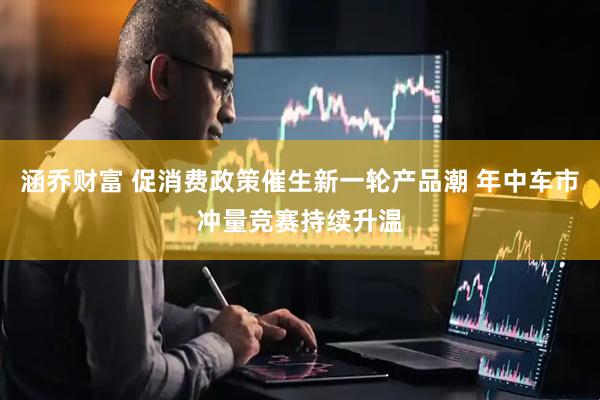 涵乔财富 促消费政策催生新一轮产品潮 年中车市冲量竞赛持续升温