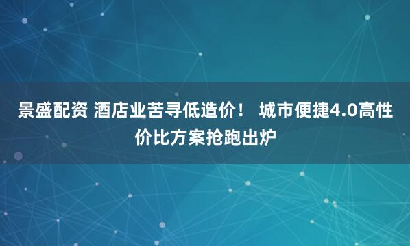 景盛配资 酒店业苦寻低造价！ 城市便捷4.0高性价比方案抢跑出炉