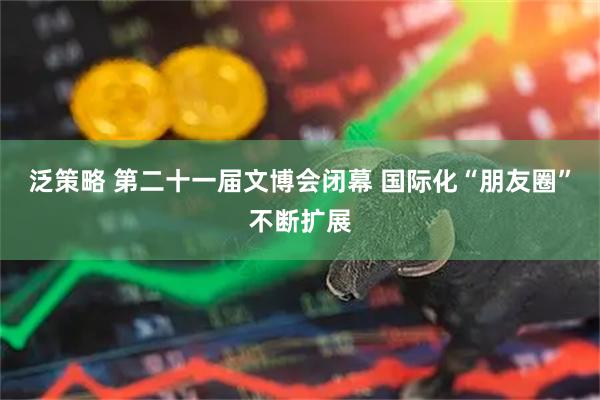 泛策略 第二十一届文博会闭幕 国际化“朋友圈”不断扩展