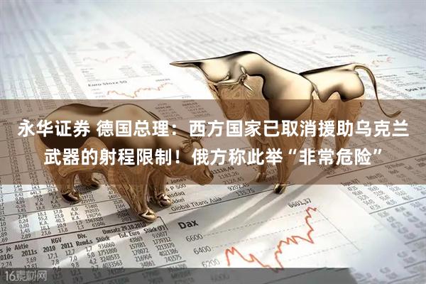 永华证券 德国总理：西方国家已取消援助乌克兰武器的射程限制！俄方称此举“非常危险”
