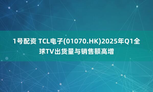 1号配资 TCL电子(01070.HK)2025年Q1全球TV出货量与销售额高增