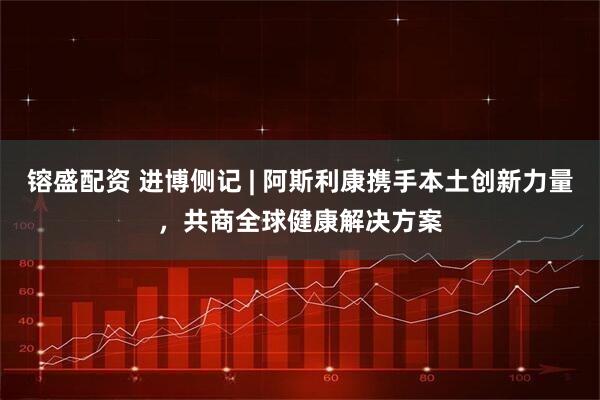 镕盛配资 进博侧记 | 阿斯利康携手本土创新力量，共商全球健康解决方案