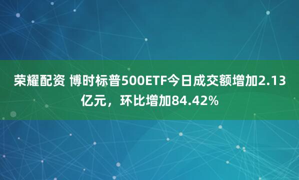 荣耀配资 博时标普500ETF今日成交额增加2.13亿元，环比增加84.42%