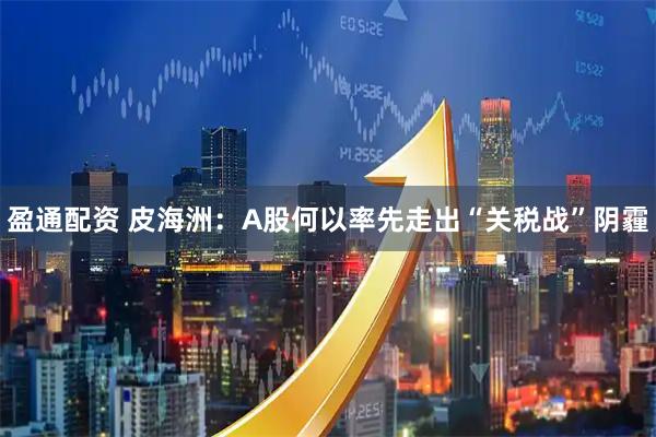 盈通配资 皮海洲：A股何以率先走出“关税战”阴霾