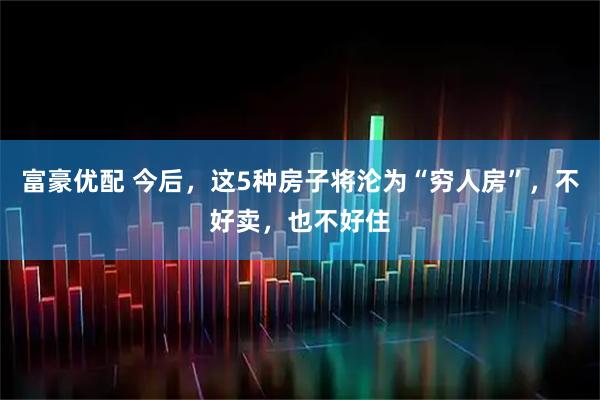 富豪优配 今后，这5种房子将沦为“穷人房”，不好卖，也不好住