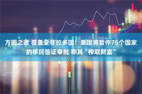 方圆之道 覆盖亚非拉多国！美国将暂停75个国家的移民签证审批 称其“榨取财富”