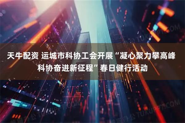 天牛配资 运城市科协工会开展“凝心聚力攀高峰 科协奋进新征程”春日健行活动