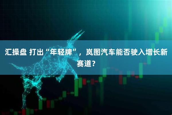 汇操盘 打出“年轻牌”，岚图汽车能否驶入增长新赛道？