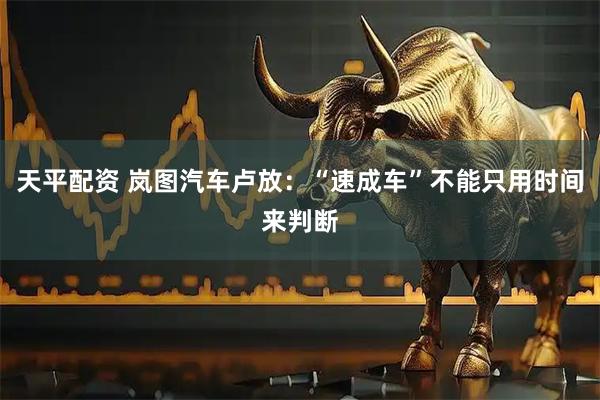 天平配资 岚图汽车卢放：“速成车”不能只用时间来判断