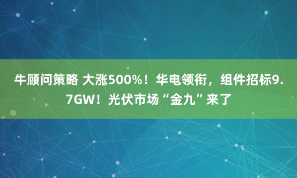牛顾问策略 大涨500%！华电领衔，组件招标9.7GW！光伏市场“金九”来了